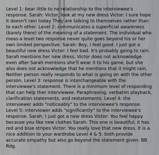 Level 1: bear little to no relationship to the interviewee's response. Sarah: Victor, look at my new dress Victor: I sure hope it doesn't rain today They are talking to themselves rather than to each other. Level 2: communicates a superficial awareness (barely there) of the meaning of a statement. The individual who meas a level two response never quite goes beyond his or her own limited perspective. Sarah: Boy, I feel good. I just got a beautiful new dress Victor: I feel bad. It's probably going to rain. Sarah mentions her new dress, Victor does not acknowledge even after Sarah mentions she'll wear it to his game, but she also does not acknowledge that he mentions that it might rain. Neither person really responds to what is going on with the other person. Level 3: response is interchangeable with the interviewee's statement. There is a minimum level of responding that can help ther interviewee. Paraphrasing, verbatim playback, clarification statements, and restatements. Level 4: the interviewer adds "noticeably" to the interviewee's response. Level 5: interviewer adds "significantly" to the interviewee's response. Sarah: I just got a new dress Victor: You feel happy because you like new clothes Sarah: This one is beautiful; it has red and blue stripes Victor: You really love that new dress. It is a nice addition to your wardrobe Level 4 & 5: both provide accurate empathy but also go beyond the statement given. BB Rdg.