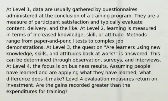 At Level 1, data are usually gathered by questionnaires administered at the conclusion of a training program. They are a measure of participant satisfaction and typically evaluate content, delivery, and the like. At Level 2, learning is measured in terms of increased knowledge, skill, or attitude. Methods range from paper-and-pencil tests to complex job demonstrations. At Level 3, the question "Are learners using new knowledge, skills, and attitudes back at work?" is answered. This can be determined through observation, surveys, and interviews. At Level 4, the focus is on business results. Assuming people have learned and are applying what they have learned, what difference does it make? Level 4 evaluation measures return on investment. Are the gains recorded greater than the expenditures for training?