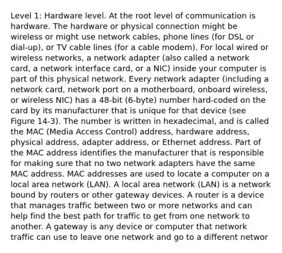 Level 1: Hardware level. At the root level of communication is hardware. The hardware or physical connection might be wireless or might use network cables, phone lines (for DSL or dial-up), or TV cable lines (for a cable modem). For local wired or wireless networks, a network adapter (also called a network card, a network interface card, or a NIC) inside your computer is part of this physical network. Every network adapter (including a network card, network port on a motherboard, onboard wireless, or wireless NIC) has a 48-bit (6-byte) number hard-coded on the card by its manufacturer that is unique for that device (see Figure 14-3). The number is written in hexadecimal, and is called the MAC (Media Access Control) address, hardware address, physical address, adapter address, or Ethernet address. Part of the MAC address identifies the manufacturer that is responsible for making sure that no two network adapters have the same MAC address. MAC addresses are used to locate a computer on a local area network (LAN). A local area network (LAN) is a network bound by routers or other gateway devices. A router is a device that manages traffic between two or more networks and can help find the best path for traffic to get from one network to another. A gateway is any device or computer that network traffic can use to leave one network and go to a different networ