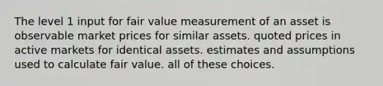 The level 1 input for fair value measurement of an asset is observable market prices for similar assets. quoted prices in active markets for identical assets. estimates and assumptions used to calculate fair value. all of these choices.