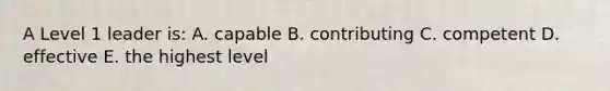 A Level 1 leader is: A. capable B. contributing C. competent D. effective E. the highest level