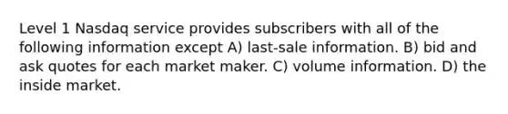 Level 1 Nasdaq service provides subscribers with all of the following information except A) last-sale information. B) bid and ask quotes for each market maker. C) volume information. D) the inside market.