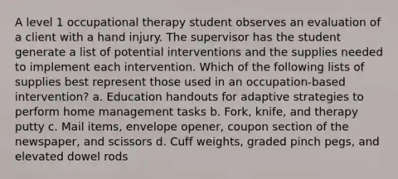 A level 1 occupational therapy student observes an evaluation of a client with a hand injury. The supervisor has the student generate a list of potential interventions and the supplies needed to implement each intervention. Which of the following lists of supplies best represent those used in an occupation-based intervention? a. Education handouts for adaptive strategies to perform home management tasks b. Fork, knife, and therapy putty c. Mail items, envelope opener, coupon section of the newspaper, and scissors d. Cuff weights, graded pinch pegs, and elevated dowel rods