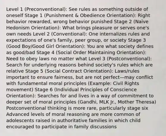 Level 1 (Preconventional): See rules as something outside of oneself Stage 1 (Punishment & Obedience Orientation): Right behavior rewarded, wrong behavior punished Stage 2 (Naïve Hedonism Orientation): What brings pleasure or serves one's own needs Level 2 (Conventional): One internalizes rules and expectations of one's family, peer group, or society Stage 3 (Good Boy/Good Girl Orientation): You are what society defines as good/bad Stage 4 (Social Order Maintaining Orientation): Need to obey laws no matter what Level 3 (Postconventional): Search for underlying reasons behind society's rules which are relative Stage 5 (Social Contract Orientation): Laws/rules important to ensure fairness, but are not perfect—may conflict with fundamental moral principles (Example: Civil Rights movement) Stage 6 (Individual Principles of Conscience Orientation): Searches for and lives in a way of commitment to deeper set of moral principles (Gandhi, MLK Jr., Mother Theresa) Postconventional thinking is more rare, particularly stage six Advanced levels of moral reasoning are more common of adolescents raised in authoritative families in which child encouraged to participate in family discussions