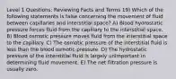 Level 1 Questions: Reviewing Facts and Terms 19) Which of the following statements is false concerning the movement of fluid between capillaries and interstitial space? A) Blood hydrostatic pressure forces fluid from the capillary to the interstitial space. B) Blood osmotic pressure moves fluid from the interstitial space to the capillary. C) The osmotic pressure of the interstitial fluid is less than the blood osmotic pressure. D) The hydrostatic pressure of the interstitial fluid is largely unimportant in determining fluid movement. E) The net filtration pressure is usually zero.