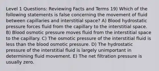 Level 1 Questions: Reviewing Facts and Terms 19) Which of the following statements is false concerning the movement of fluid between capillaries and interstitial space? A) Blood hydrostatic pressure forces fluid from the capillary to the interstitial space. B) Blood osmotic pressure moves fluid from the interstitial space to the capillary. C) The osmotic pressure of the interstitial fluid is less than the blood osmotic pressure. D) The hydrostatic pressure of the interstitial fluid is largely unimportant in determining fluid movement. E) The net filtration pressure is usually zero.