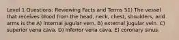 Level 1 Questions: Reviewing Facts and Terms 51) The vessel that receives blood from the head, neck, chest, shoulders, and arms is the A) internal jugular vein. B) external jugular vein. C) superior vena cava. D) inferior vena cava. E) coronary sinus.