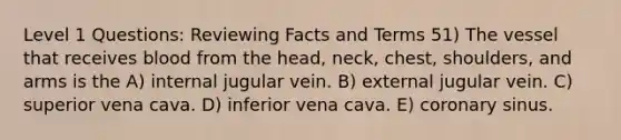 Level 1 Questions: Reviewing Facts and Terms 51) The vessel that receives blood from the head, neck, chest, shoulders, and arms is the A) internal jugular vein. B) external jugular vein. C) superior vena cava. D) inferior vena cava. E) coronary sinus.