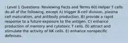 : Level 1 Questions: Reviewing Facts and Terms 60) Helper T cells do all of the following, except A) trigger B-cell division, plasma cell maturation, and antibody production. B) provide a rapid response to a future exposure to the antigen. C) enhance production of memory and cytotoxic T cells. D) attract and stimulate the activity of NK cells. E) enhance nonspecific defenses.