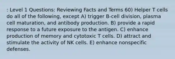 : Level 1 Questions: Reviewing Facts and Terms 60) Helper T cells do all of the following, except A) trigger B-cell division, plasma cell maturation, and antibody production. B) provide a rapid response to a future exposure to the antigen. C) enhance production of memory and cytotoxic T cells. D) attract and stimulate the activity of NK cells. E) enhance nonspecific defenses.