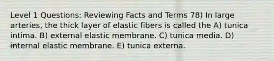 Level 1 Questions: Reviewing Facts and Terms 78) In large arteries, the thick layer of elastic fibers is called the A) tunica intima. B) external elastic membrane. C) tunica media. D) internal elastic membrane. E) tunica externa.