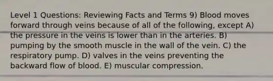 Level 1 Questions: Reviewing Facts and Terms 9) Blood moves forward through veins because of all of the following, except A) the pressure in the veins is lower than in the arteries. B) pumping by the smooth muscle in the wall of the vein. C) the respiratory pump. D) valves in the veins preventing the backward flow of blood. E) muscular compression.