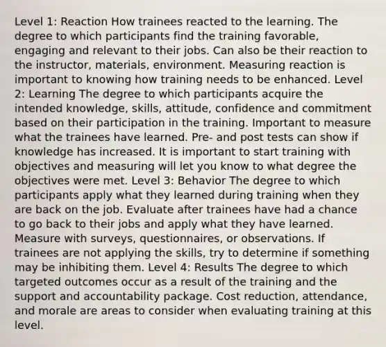 Level 1: Reaction How trainees reacted to the learning. The degree to which participants find the training favorable, engaging and relevant to their jobs. Can also be their reaction to the instructor, materials, environment. Measuring reaction is important to knowing how training needs to be enhanced. Level 2: Learning The degree to which participants acquire the intended knowledge, skills, attitude, confidence and commitment based on their participation in the training. Important to measure what the trainees have learned. Pre- and post tests can show if knowledge has increased. It is important to start training with objectives and measuring will let you know to what degree the objectives were met. Level 3: Behavior The degree to which participants apply what they learned during training when they are back on the job. Evaluate after trainees have had a chance to go back to their jobs and apply what they have learned. Measure with surveys, questionnaires, or observations. If trainees are not applying the skills, try to determine if something may be inhibiting them. Level 4: Results The degree to which targeted outcomes occur as a result of the training and the support and accountability package. Cost reduction, attendance, and morale are areas to consider when evaluating training at this level.