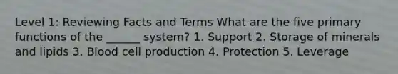 Level 1: Reviewing Facts and Terms What are the five primary functions of the ______ system? 1. Support 2. Storage of minerals and lipids 3. Blood cell production 4. Protection 5. Leverage