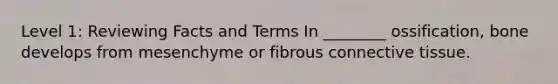 Level 1: Reviewing Facts and Terms In ________ ossification, bone develops from mesenchyme or fibrous connective tissue.