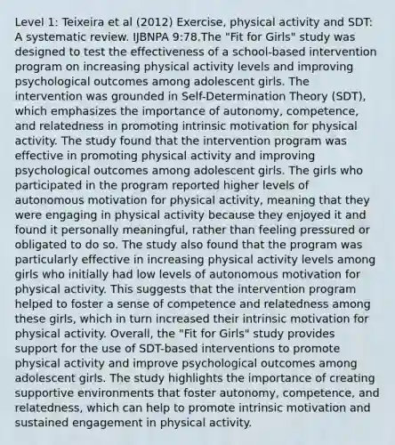 Level 1: Teixeira et al (2012) Exercise, physical activity and SDT: A systematic review. IJBNPA 9:78.The "Fit for Girls" study was designed to test the effectiveness of a school-based intervention program on increasing physical activity levels and improving psychological outcomes among adolescent girls. The intervention was grounded in Self-Determination Theory (SDT), which emphasizes the importance of autonomy, competence, and relatedness in promoting intrinsic motivation for physical activity. The study found that the intervention program was effective in promoting physical activity and improving psychological outcomes among adolescent girls. The girls who participated in the program reported higher levels of autonomous motivation for physical activity, meaning that they were engaging in physical activity because they enjoyed it and found it personally meaningful, rather than feeling pressured or obligated to do so. The study also found that the program was particularly effective in increasing physical activity levels among girls who initially had low levels of autonomous motivation for physical activity. This suggests that the intervention program helped to foster a sense of competence and relatedness among these girls, which in turn increased their intrinsic motivation for physical activity. Overall, the "Fit for Girls" study provides support for the use of SDT-based interventions to promote physical activity and improve psychological outcomes among adolescent girls. The study highlights the importance of creating supportive environments that foster autonomy, competence, and relatedness, which can help to promote intrinsic motivation and sustained engagement in physical activity.