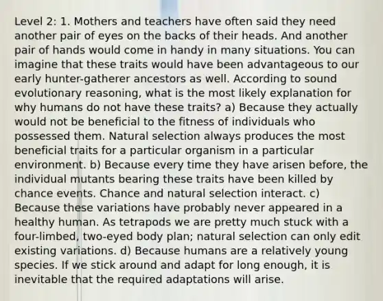 Level 2: 1. Mothers and teachers have often said they need another pair of eyes on the backs of their heads. And another pair of hands would come in handy in many situations. You can imagine that these traits would have been advantageous to our early hunter-gatherer ancestors as well. According to sound evolutionary reasoning, what is the most likely explanation for why humans do not have these traits? a) Because they actually would not be beneficial to the fitness of individuals who possessed them. Natural selection always produces the most beneficial traits for a particular organism in a particular environment. b) Because every time they have arisen before, the individual mutants bearing these traits have been killed by chance events. Chance and natural selection interact. c) Because these variations have probably never appeared in a healthy human. As tetrapods we are pretty much stuck with a four-limbed, two-eyed body plan; natural selection can only edit existing variations. d) Because humans are a relatively young species. If we stick around and adapt for long enough, it is inevitable that the required adaptations will arise.