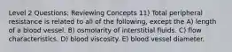 Level 2 Questions: Reviewing Concepts 11) Total peripheral resistance is related to all of the following, except the A) length of a blood vessel. B) osmolarity of interstitial fluids. C) flow characteristics. D) blood viscosity. E) blood vessel diameter.