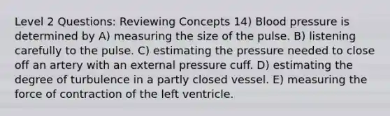 Level 2 Questions: Reviewing Concepts 14) Blood pressure is determined by A) measuring the size of the pulse. B) listening carefully to the pulse. C) estimating the pressure needed to close off an artery with an external pressure cuff. D) estimating the degree of turbulence in a partly closed vessel. E) measuring the force of contraction of the left ventricle.