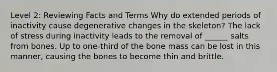 Level 2: Reviewing Facts and Terms Why do extended periods of inactivity cause degenerative changes in the skeleton? The lack of stress during inactivity leads to the removal of ______ salts from bones. Up to one-third of the bone mass can be lost in this manner, causing the bones to become thin and brittle.