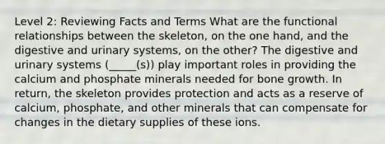 Level 2: Reviewing Facts and Terms What are the functional relationships between the skeleton, on the one hand, and the digestive and urinary systems, on the other? The digestive and urinary systems (_____(s)) play important roles in providing the calcium and phosphate minerals needed for bone growth. In return, the skeleton provides protection and acts as a reserve of calcium, phosphate, and other minerals that can compensate for changes in the dietary supplies of these ions.