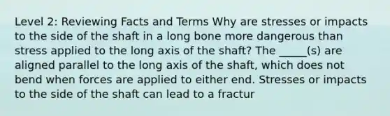 Level 2: Reviewing Facts and Terms Why are stresses or impacts to the side of the shaft in a long bone more dangerous than stress applied to the long axis of the shaft? The _____(s) are aligned parallel to the long axis of the shaft, which does not bend when forces are applied to either end. Stresses or impacts to the side of the shaft can lead to a fractur