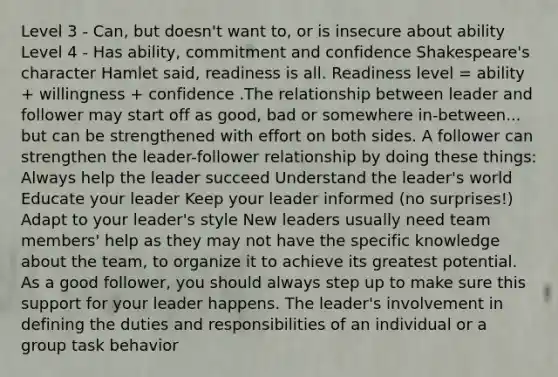 Level 3 - Can, but doesn't want to, or is insecure about ability Level 4 - Has ability, commitment and confidence Shakespeare's character Hamlet said, readiness is all. Readiness level = ability + willingness + confidence .The relationship between leader and follower may start off as good, bad or somewhere in-between... but can be strengthened with effort on both sides. A follower can strengthen the leader-follower relationship by doing these things: Always help the leader succeed Understand the leader's world Educate your leader Keep your leader informed (no surprises!) Adapt to your leader's style New leaders usually need team members' help as they may not have the specific knowledge about the team, to organize it to achieve its greatest potential. As a good follower, you should always step up to make sure this support for your leader happens. The leader's involvement in defining the duties and responsibilities of an individual or a group task behavior