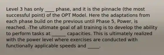 Level 3 has only ____ phase, and it is the pinnacle (the most successful point) of the OPT Model. Here the adaptations from each phase build on the previous until Phase 5, Power, is reached. -The ultimate goal of all training is to develop the ability to perform tasks at ______ capacities. This is ultimately realized with the power level where exercises are conducted with functionally applicable speeds and _____.