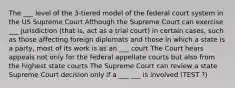 The ___ level of the 3-tiered model of the federal court system in the US Supreme Court Although the Supreme Court can exercise ___ jurisdiction (that is, act as a trial court) in certain cases, such as those affecting foreign diplomats and those in which a state is a party, most of its work is as an ___ court The Court hears appeals not only for the federal appellate courts but also from the highest state courts The Supreme Court can review a state Supreme Court decision only if a ___ ___ is involved (TEST ?)