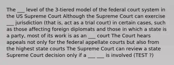 The ___ level of the 3-tiered model of the federal court system in the US Supreme Court Although the Supreme Court can exercise ___ jurisdiction (that is, act as a trial court) in certain cases, such as those affecting foreign diplomats and those in which a state is a party, most of its work is as an ___ court The Court hears appeals not only for the federal appellate courts but also from the highest state courts The Supreme Court can review a state Supreme Court decision only if a ___ ___ is involved (TEST ?)