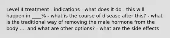 Level 4 treatment - indications - what does it do - this will happen in ____% - what is the course of disease after this? - what is the traditional way of removing the male hormone from the body .... and what are other options? - what are the side effects