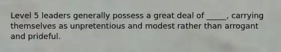 Level 5 leaders generally possess a great deal of _____, carrying themselves as unpretentious and modest rather than arrogant and prideful.