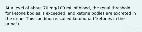 At a level of about 70 mg/100 mL of blood, the renal threshold for ketone bodies is exceeded, and ketone bodies are excreted in the urine. This condition is called ketonuria ("ketones in the urine").