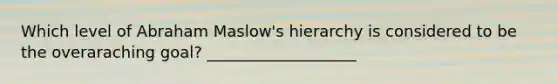 Which level of Abraham Maslow's hierarchy is considered to be the overaraching goal? ___________________