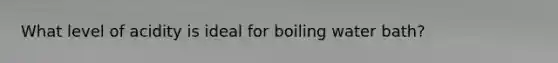 What level of acidity is ideal for boiling water bath?