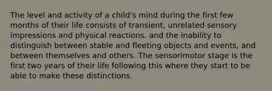 The level and activity of a child's mind during the first few months of their life consists of transient, unrelated sensory impressions and physical reactions. and the inability to distinguish between stable and fleeting objects and events, and between themselves and others. The sensorimotor stage is the first two years of their life following this where they start to be able to make these distinctions.