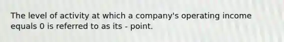 The level of activity at which a company's operating income equals 0 is referred to as its - point.