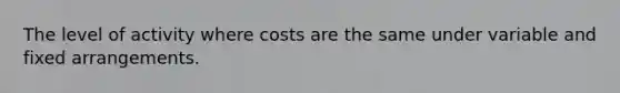 The level of activity where costs are the same under variable and fixed arrangements.