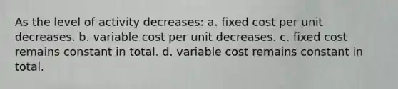 As the level of activity decreases: a. fixed cost per unit decreases. b. variable cost per unit decreases. c. fixed cost remains constant in total. d. variable cost remains constant in total.