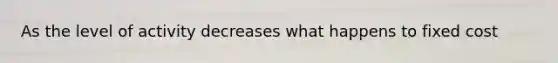 As the level of activity decreases what happens to fixed cost