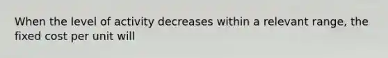 When the level of activity decreases within a relevant range, the fixed cost per unit will