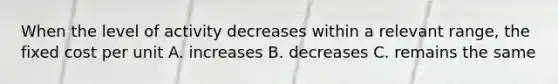 When the level of activity decreases within a relevant range, the fixed cost per unit A. increases B. decreases C. remains the same