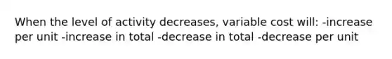 When the level of activity decreases, variable cost will: -increase per unit -increase in total -decrease in total -decrease per unit