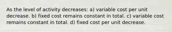 As the level of activity decreases: a) variable cost per unit decrease. b) fixed cost remains constant in total. c) variable cost remains constant in total. d) fixed cost per unit decrease.