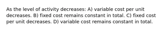 As the level of activity decreases: A) variable cost per unit decreases. B) fixed cost remains constant in total. C) fixed cost per unit decreases. D) variable cost remains constant in total.