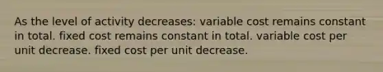 As the level of activity decreases: variable cost remains constant in total. fixed cost remains constant in total. variable cost per unit decrease. fixed cost per unit decrease.