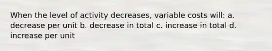 When the level of activity decreases, variable costs will: a. decrease per unit b. decrease in total c. increase in total d. increase per unit