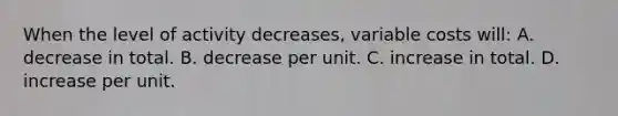 When the level of activity decreases, variable costs will: A. decrease in total. B. decrease per unit. C. increase in total. D. increase per unit.