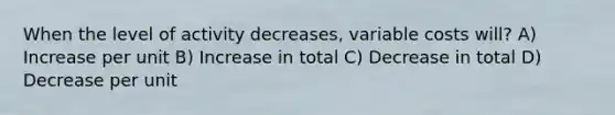 When the level of activity decreases, variable costs will? A) Increase per unit B) Increase in total C) Decrease in total D) Decrease per unit