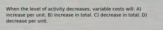 When the level of activity decreases, variable costs will: A) increase per unit. B) increase in total. C) decrease in total. D) decrease per unit.